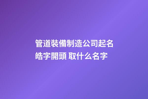 管道裝備制造公司起名皓字開頭 取什么名字-第1張-公司起名-玄機(jī)派